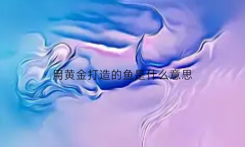 用黄金打造的鱼是什么意思(用黄金打造的鱼是什么意思图片)