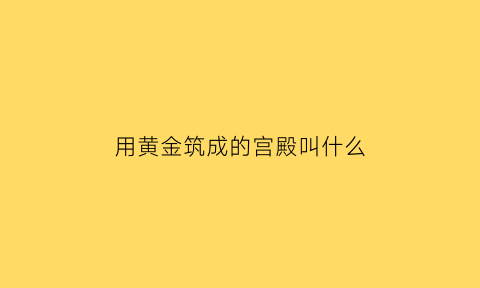 用黄金筑成的宫殿叫什么(黄金装修的宫殿有哪些)