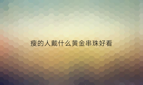 瘦的人戴什么黄金串珠好看(瘦的人戴什么黄金串珠好看图片)