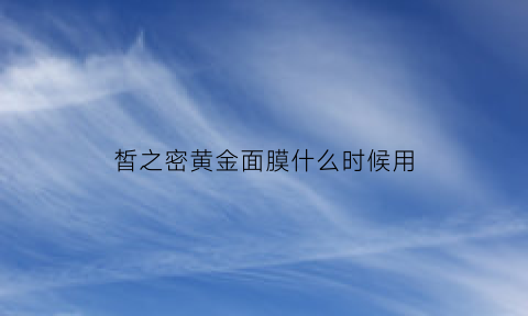 皙之密黄金面膜什么时候用(皙之密黄金面膜什么时候用效果最好)