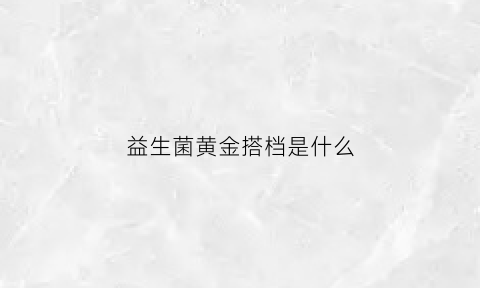 益生菌黄金搭档是什么(黄金搭档益生菌什么时候吃最好)