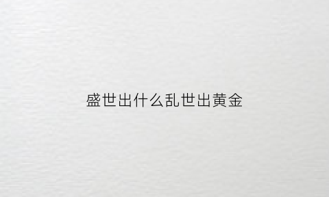 盛世出什么乱世出黄金(盛世乱世黄金的前一句是什么)