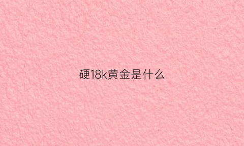 硬18k黄金是什么(18k硬金和黄金哪个好)