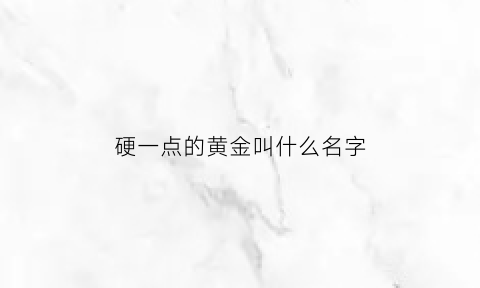 硬一点的黄金叫什么名字(硬一点的黄金叫什么名字来着)