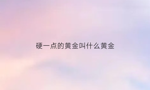 硬一点的黄金叫什么黄金