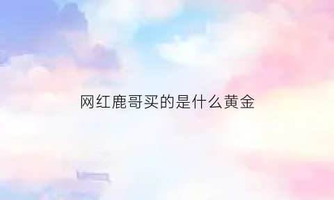 网红鹿哥买的是什么黄金(鹿哥直播间是黄金吗)