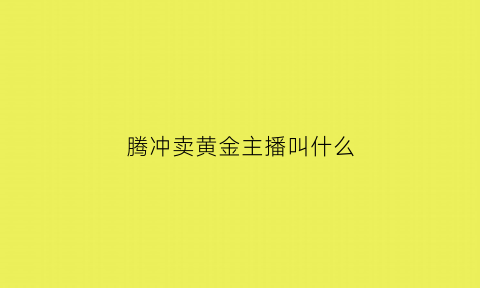 腾冲卖黄金主播叫什么(腾冲卖黄金主播叫什么名字来着)