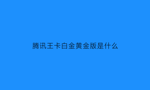 腾讯王卡白金黄金版是什么(腾讯王卡会员白金版是什么意思)