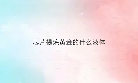 芯片提炼黄金的什么液体(芯片含金量和提取法)