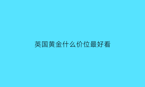 英国黄金什么价位最好看(英国黄金价格)