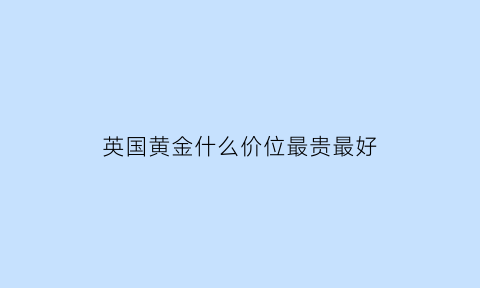 英国黄金什么价位最贵最好(英国黄金价格走势图)