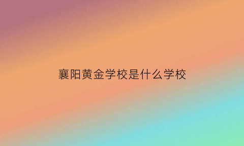 襄阳黄金学校是什么学校(襄阳黄金价格现在是多少)