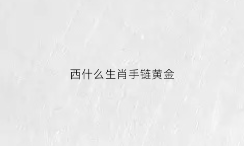 西什么生肖手链黄金(西字是什么生肖)