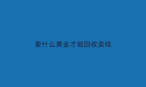 要什么黄金才能回收卖钱(要什么黄金才能回收卖钱给别人)