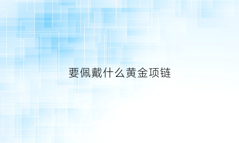 要佩戴什么黄金项链(佩戴黄金项链需要注意什么)