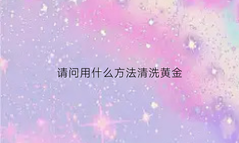 请问用什么方法清洗黄金(清洗黄金的小妙招)