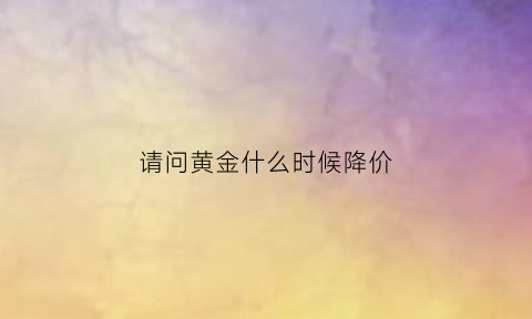 请问黄金什么时候降价(黄金什么时候降价2023年)