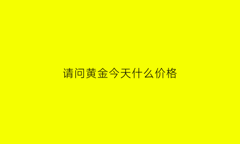 请问黄金今天什么价格(黄金今天什么价格回收)