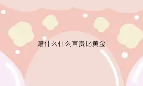 赠什么什么言贵比黄金(什么什么赠言的成语有哪些)