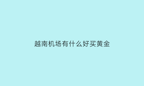 越南机场有什么好买黄金(越南机场名字)