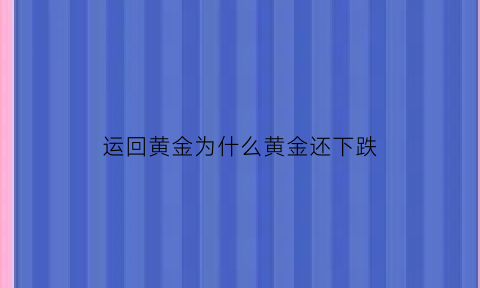 运回黄金为什么黄金还下跌(运回黄金为什么黄金还下跌了)