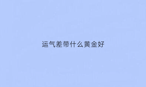 运气差带什么黄金好(运气差的人可以戴金子吗)