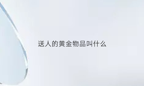 送人的黄金物品叫什么(送人金子有什么说法)