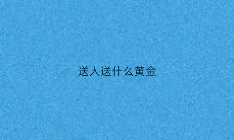 送人送什么黄金(送人黄金讲究)