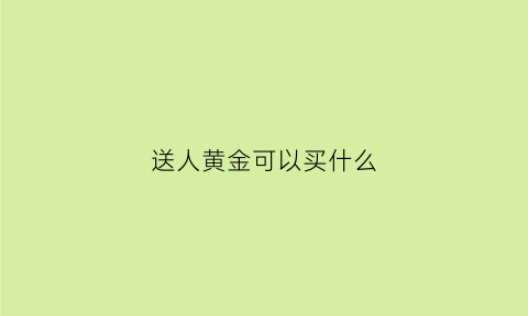 送人黄金可以买什么(送人黄金有什么好的寓意吗)