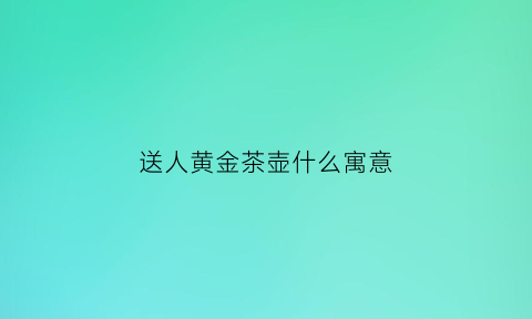 送人黄金茶壶什么寓意(朋友送金茶壶什么意思)