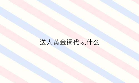 送人黄金镯代表什么(送人金手镯好不好)