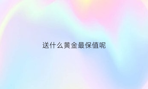 送什么黄金最保值呢(送黄金有什么寓意)