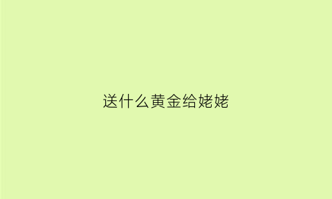 送什么黄金给姥姥(送长辈黄金选什么)