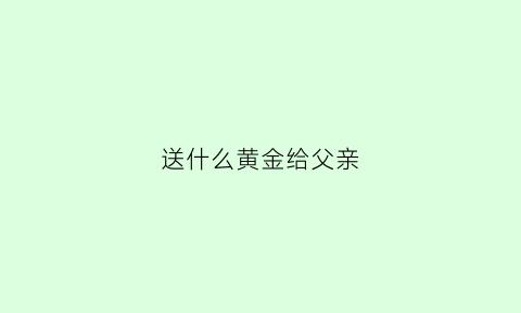 送什么黄金给父亲(送什么黄金给父亲最好)