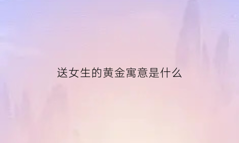 送女生的黄金寓意是什么(送女生金首饰)