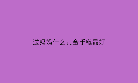 送妈妈什么黄金手链最好(送妈妈黄金手链怎么选)