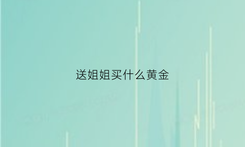 送姐姐买什么黄金(送姐姐什么项链比较好)