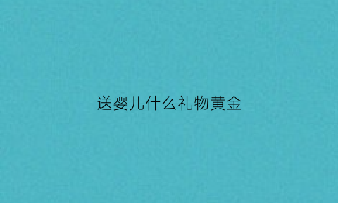 送婴儿什么礼物黄金(送婴儿什么礼物黄金好)