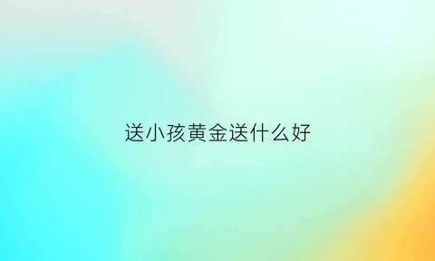 送小孩黄金送什么好(送小孩什么黄金比较好)