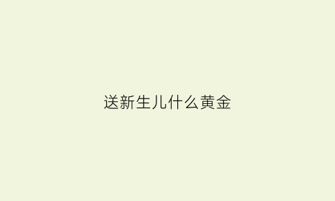 送新生儿什么黄金(一般给新生儿买什么黄金首饰)