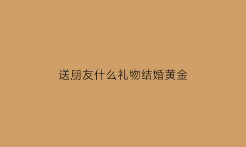 送朋友什么礼物结婚黄金(朋友结婚送什么珠宝)