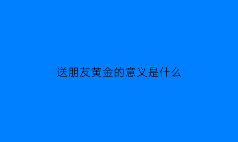 送朋友黄金的意义是什么(送朋友黄金首饰有什么讲究)