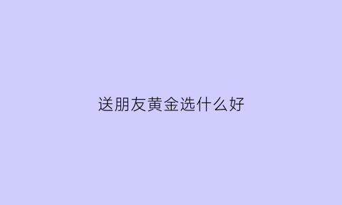 送朋友黄金选什么好