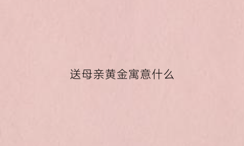 送母亲黄金寓意什么(母亲节送黄金寓意)