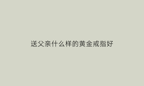 送父亲什么样的黄金戒指好(送父亲什么样的黄金戒指好看)