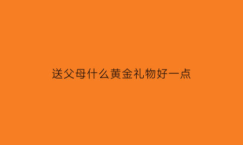 送父母什么黄金礼物好一点(送父母什么黄金礼物好一点呢)