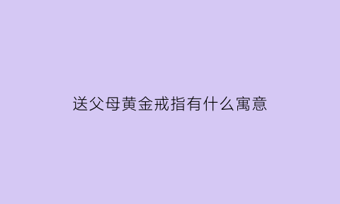 送父母黄金戒指有什么寓意(送父母的金饰)