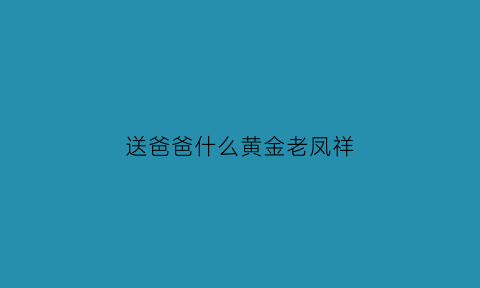 送爸爸什么黄金老凤祥(送爸爸什么黄金老凤祥好)