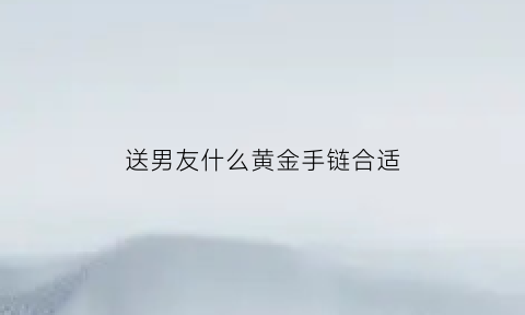 送男友什么黄金手链合适(送男友什么黄金手链合适女生)