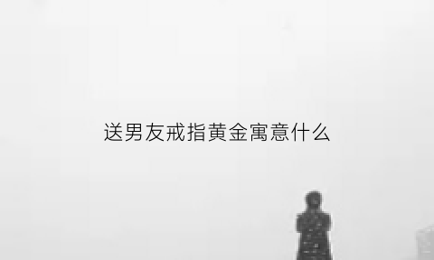 送男友戒指黄金寓意什么(送男友戒指黄金寓意什么意思)